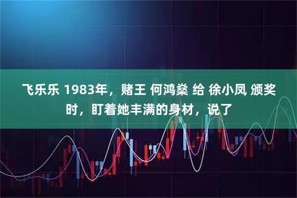 飞乐乐 1983年，赌王 何鸿燊 给 徐小凤 颁奖时，盯着她丰满的身材，说了