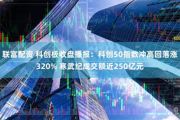联富配资 科创板收盘播报：科创50指数冲高回落涨320% 寒武纪成交额近250亿元