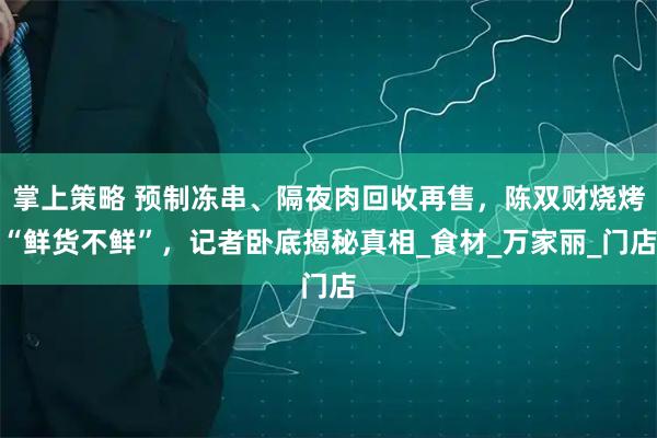掌上策略 预制冻串、隔夜肉回收再售，陈双财烧烤“鲜货不鲜”，记者卧底揭秘真相_食材_万家丽_门店