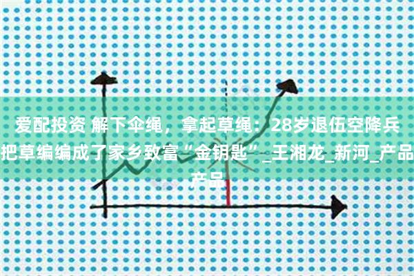 爱配投资 解下伞绳，拿起草绳：28岁退伍空降兵把草编编成了家乡致富“金钥匙”_王湘龙_新河_产品