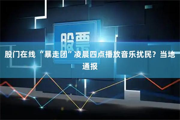 股门在线 “暴走团”凌晨四点播放音乐扰民？当地通报