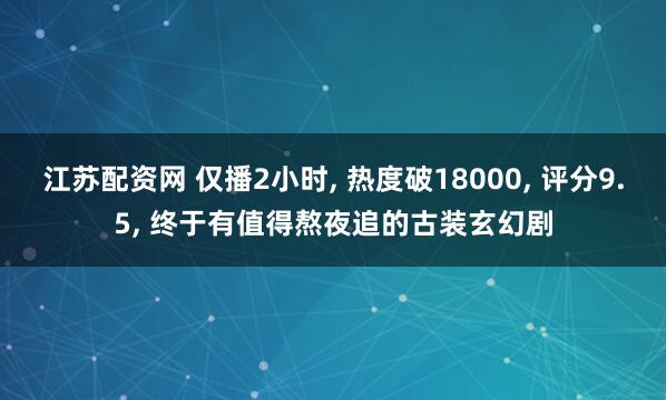 江苏配资网 仅播2小时, 热度破18000, 评分9.5, 终于有值得熬夜追的古装玄幻剧