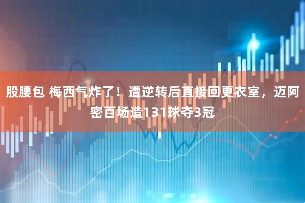 股腰包 梅西气炸了！遭逆转后直接回更衣室，迈阿密百场造131球夺3冠