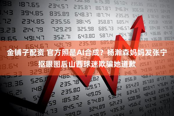 金铺子配资 官方照是AI合成？杨瀚森妈妈发张宁抠眼图后山西球迷欺骗她道歉