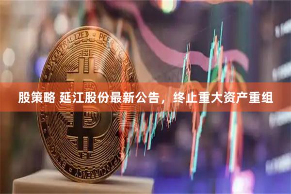 股策略 延江股份最新公告，终止重大资产重组