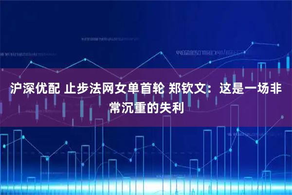 沪深优配 止步法网女单首轮 郑钦文：这是一场非常沉重的失利