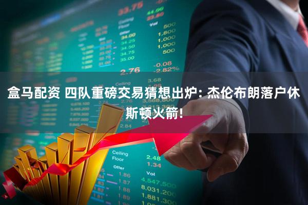 盒马配资 四队重磅交易猜想出炉: 杰伦布朗落户休斯顿火箭!