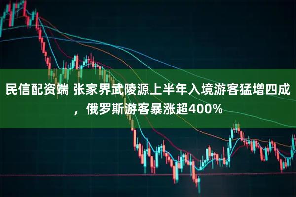 民信配资端 张家界武陵源上半年入境游客猛增四成，俄罗斯游客暴涨超400%
