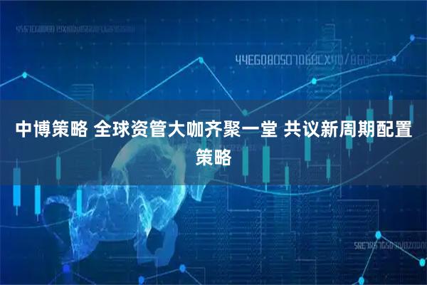 中博策略 全球资管大咖齐聚一堂 共议新周期配置策略