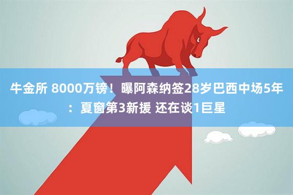 牛金所 8000万镑！曝阿森纳签28岁巴西中场5年：夏窗第3新援 还在谈1巨星