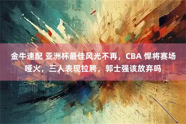金牛速配 亚洲杯最佳风光不再，CBA 悍将赛场哑火，三人表现拉胯，郭士强该放弃吗