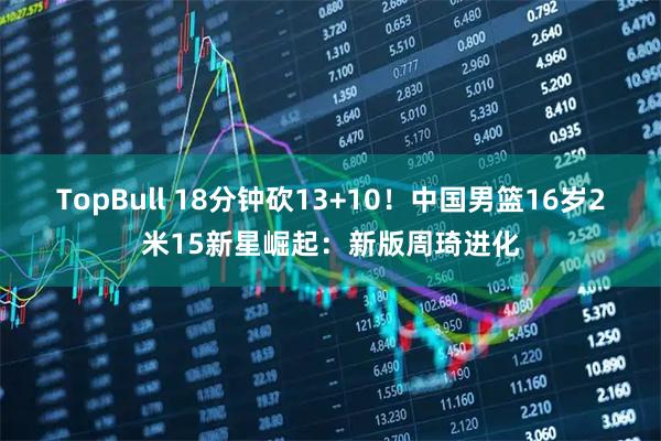 TopBull 18分钟砍13+10！中国男篮16岁2米15新星崛起：新版周琦进化